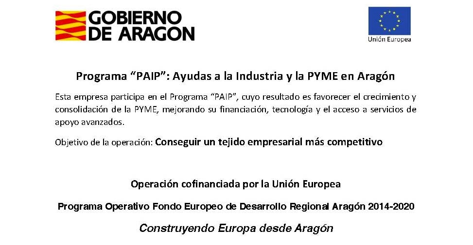 Gobierno de Aragón y Unión Europea. Programa «PAIP»: Ayudas a la Industria y la PYME en Aragón. Esta empresa participa en el Programa «PAIP», cuyo resultado es favorecer el crecimiento y consolidación de la PYME, mejorando su financiación, tecnología y el acceso a servicios de apoyo avanzados. Objetivo de la operación: conseguir un tejido empresarial más competitivo. Operación cofinanciada por la Unión Europea. Programa Operativo Fondo Europeo de Desarrollo Regional Aragón 2014-2020. Construyendo Europa desde Aragón.